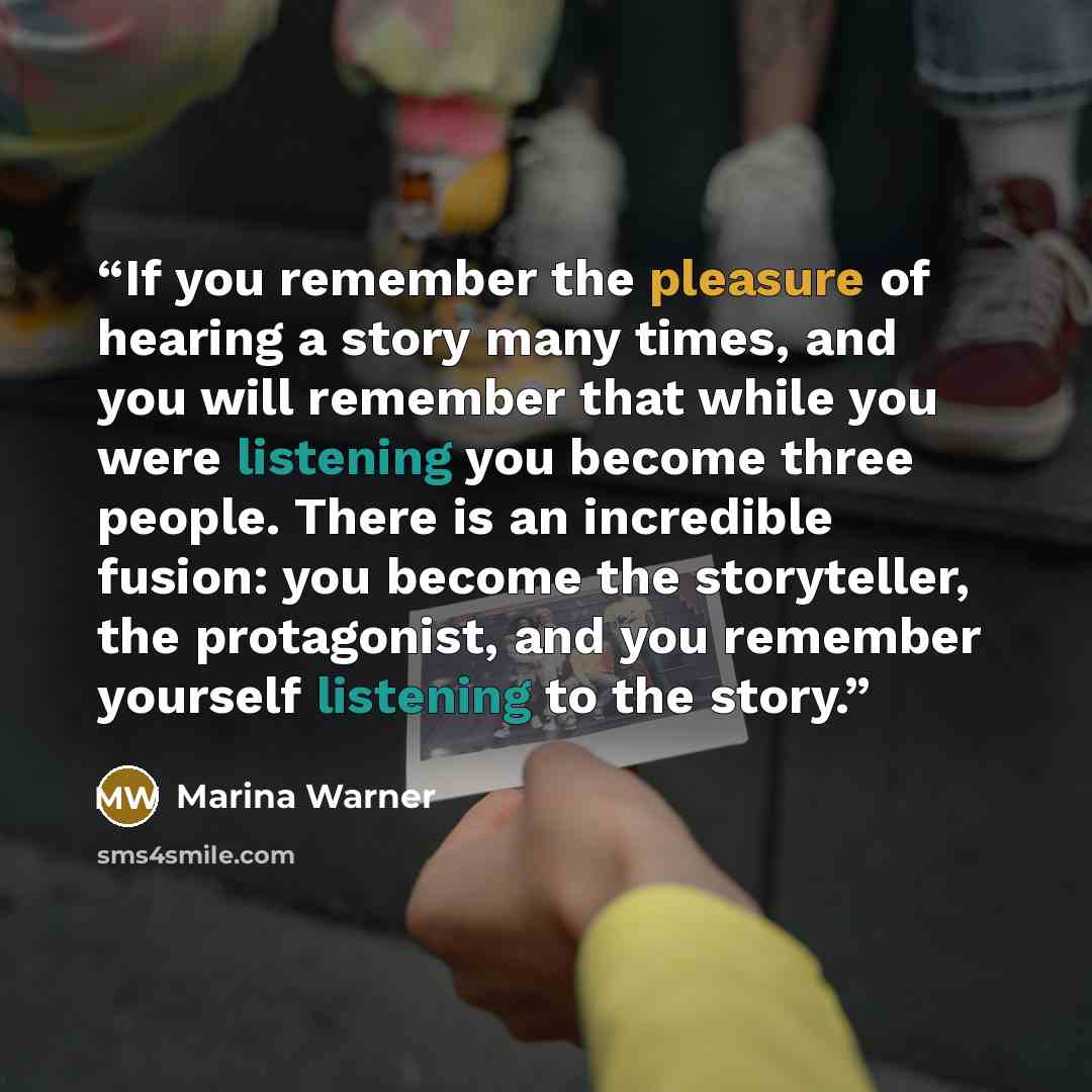 “If you remember the pleasure of hearing a story many times, and you will remember that while you were listening you become three people. There is an incredible fusion: you become the storyteller, the protagonist, and you remember yourself listening to the story.” quote by Marina Warner