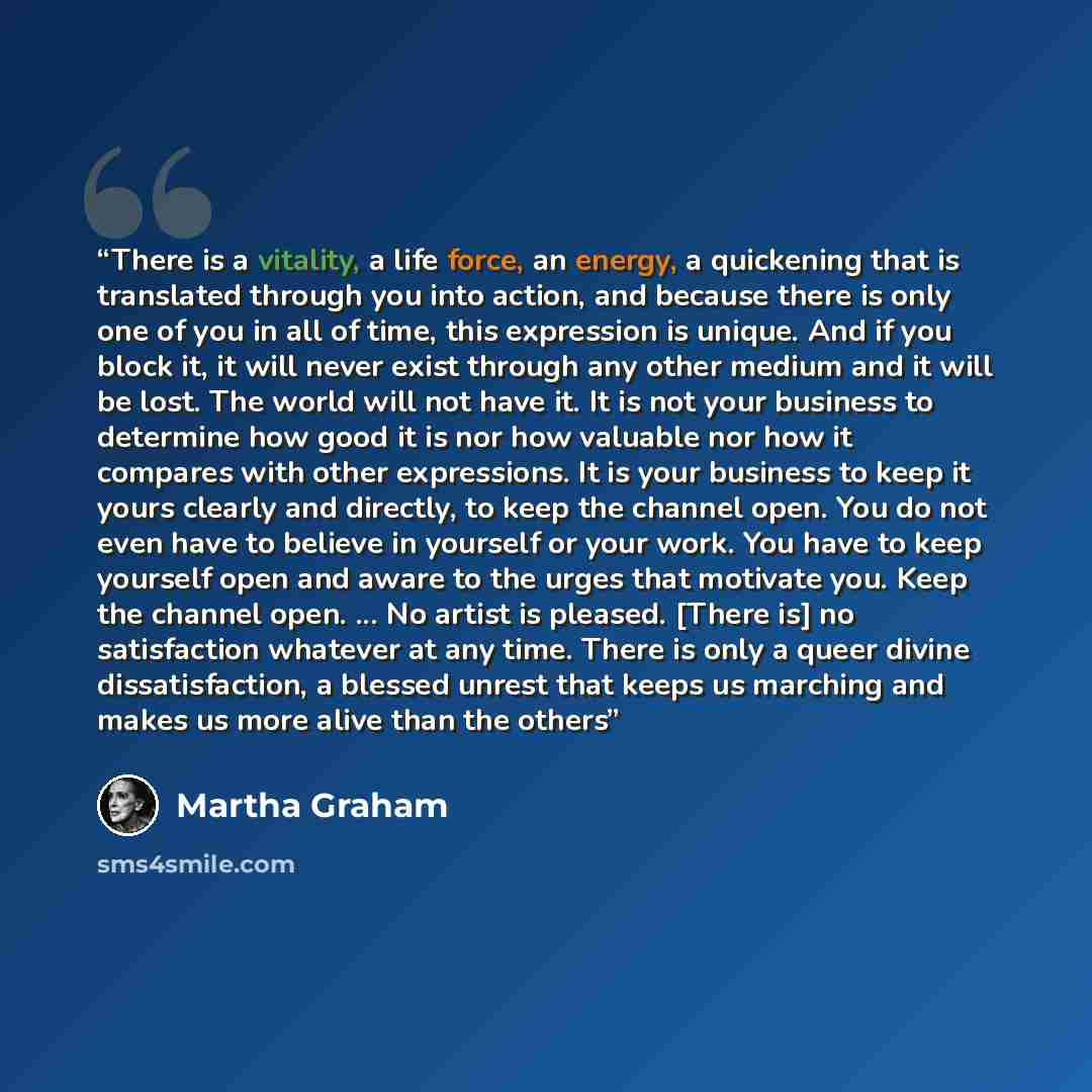 “There is a vitality, a life force, an energy, a quickening that is translated through you into action, and because there is only one of you in all of time, this expression is unique. And if you block it, it will never exist through any other medium and it will be lost. The world will not have it…” quote by Martha Graham