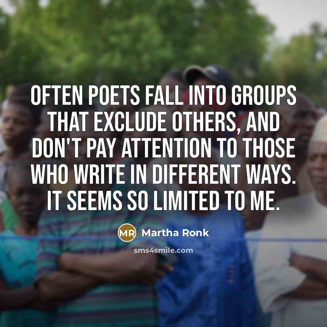 “Often poets fall into groups that exclude others, and don't pay attention to those who write in different ways. It seems so limited to me.” quote by Martha Ronk
