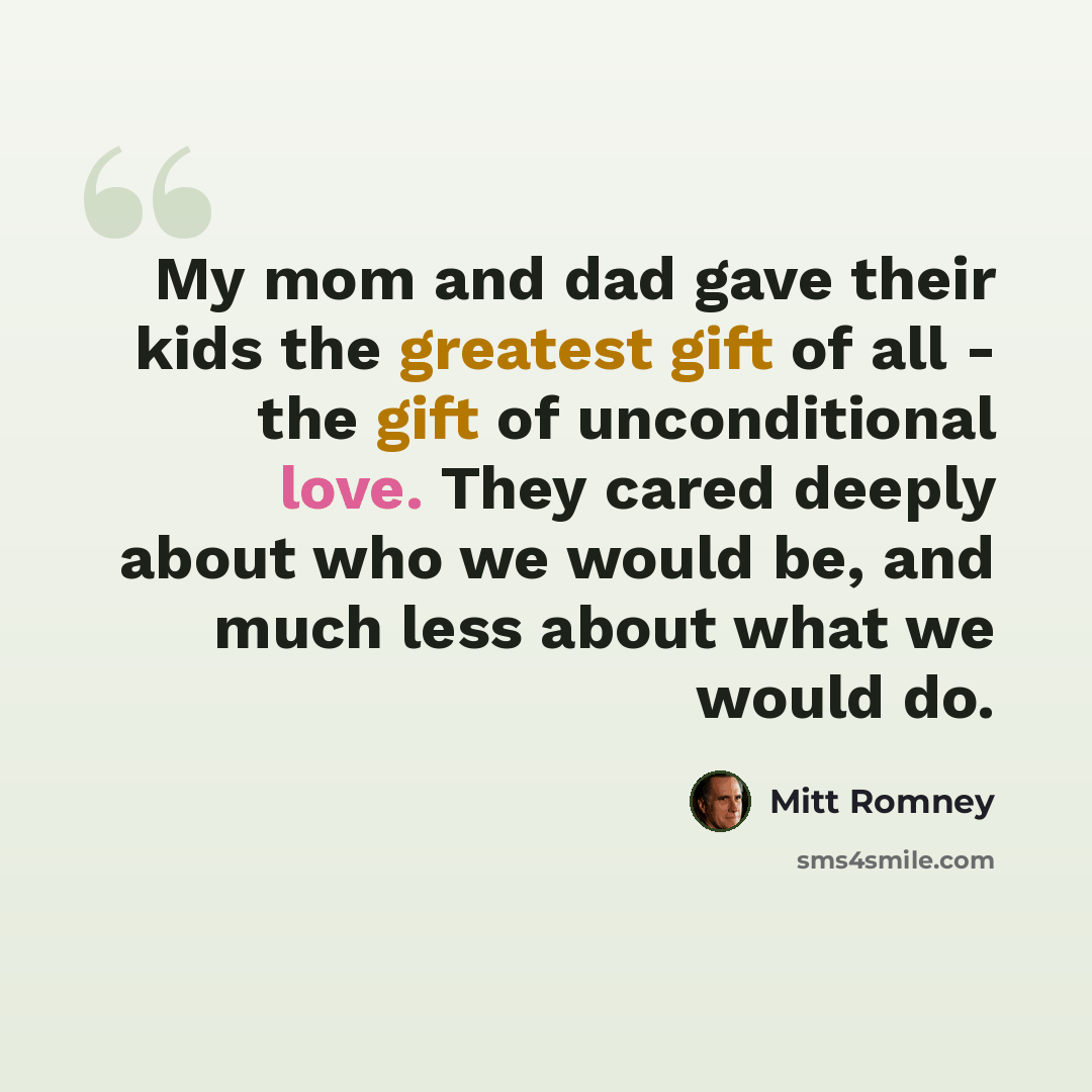 “My mom and dad gave their kids the greatest gift of all - the gift of unconditional love. They cared deeply about who we would be, and much less about what we would do.” quote by Mitt Romney