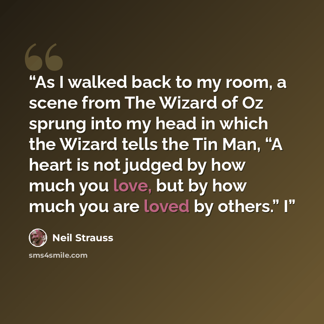“As I walked back to my room, a scene from The Wizard of Oz sprung into my head in which the Wizard tells the Tin Man, “A heart is not judged by how much you love, but by how much you are loved by others.” I” quote by Neil Strauss