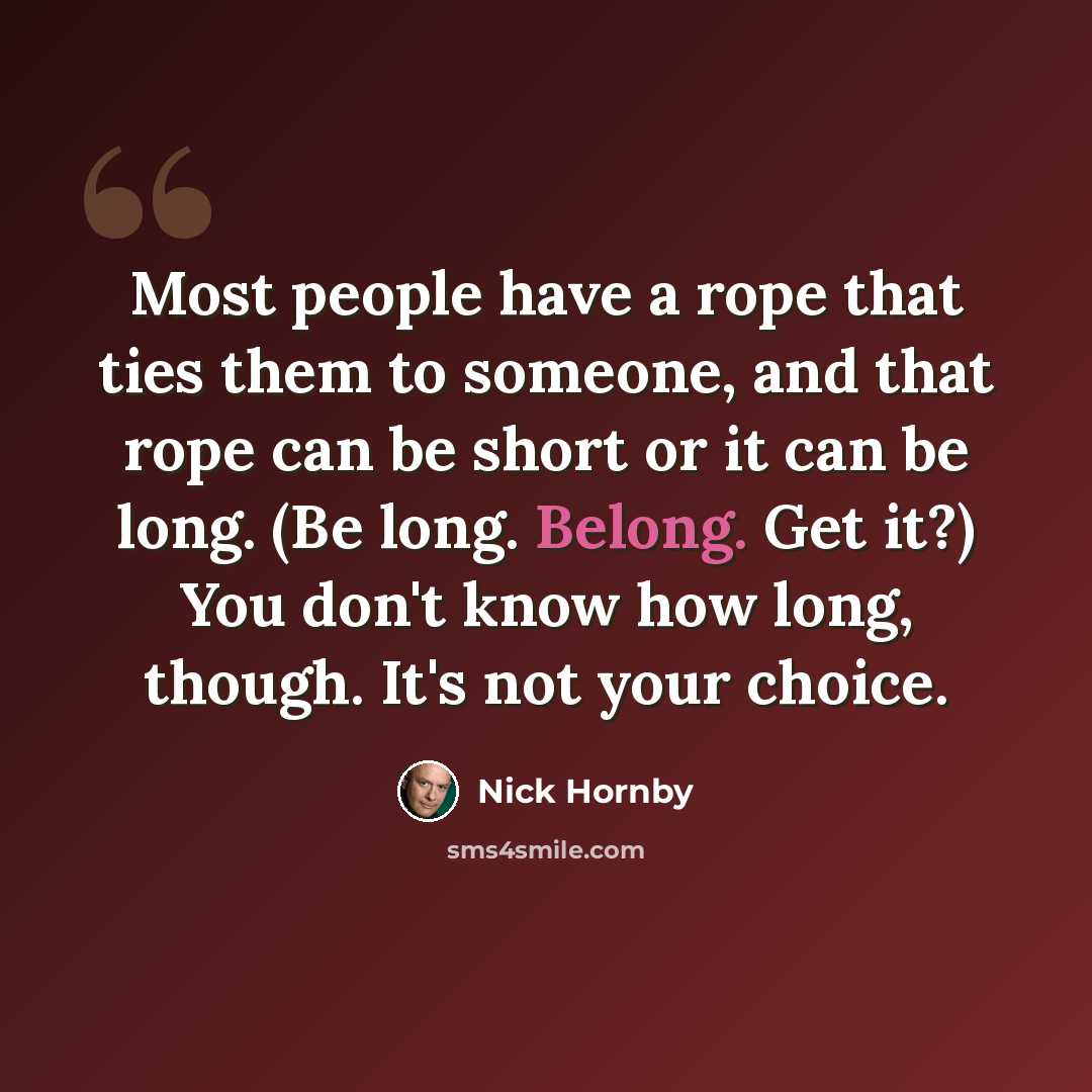 “Most people have a rope that ties them to someone, and that rope can be short or it can be long. (Be long. Belong. Get it?) You don't know how long, though. It's not your choice.” quote by Nick Hornby