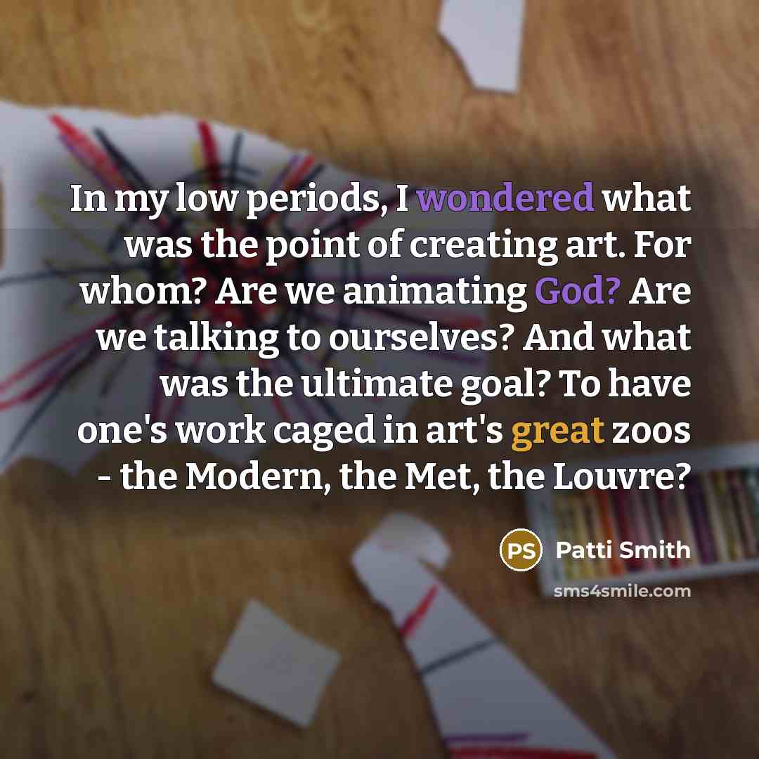“In my low periods, I wondered what was the point of creating art. For whom? Are we animating God? Are we talking to ourselves? And what was the ultimate goal? To have one's work caged in art's great zoos - the Modern, the Met, the Louvre?” quote by Patti Smith