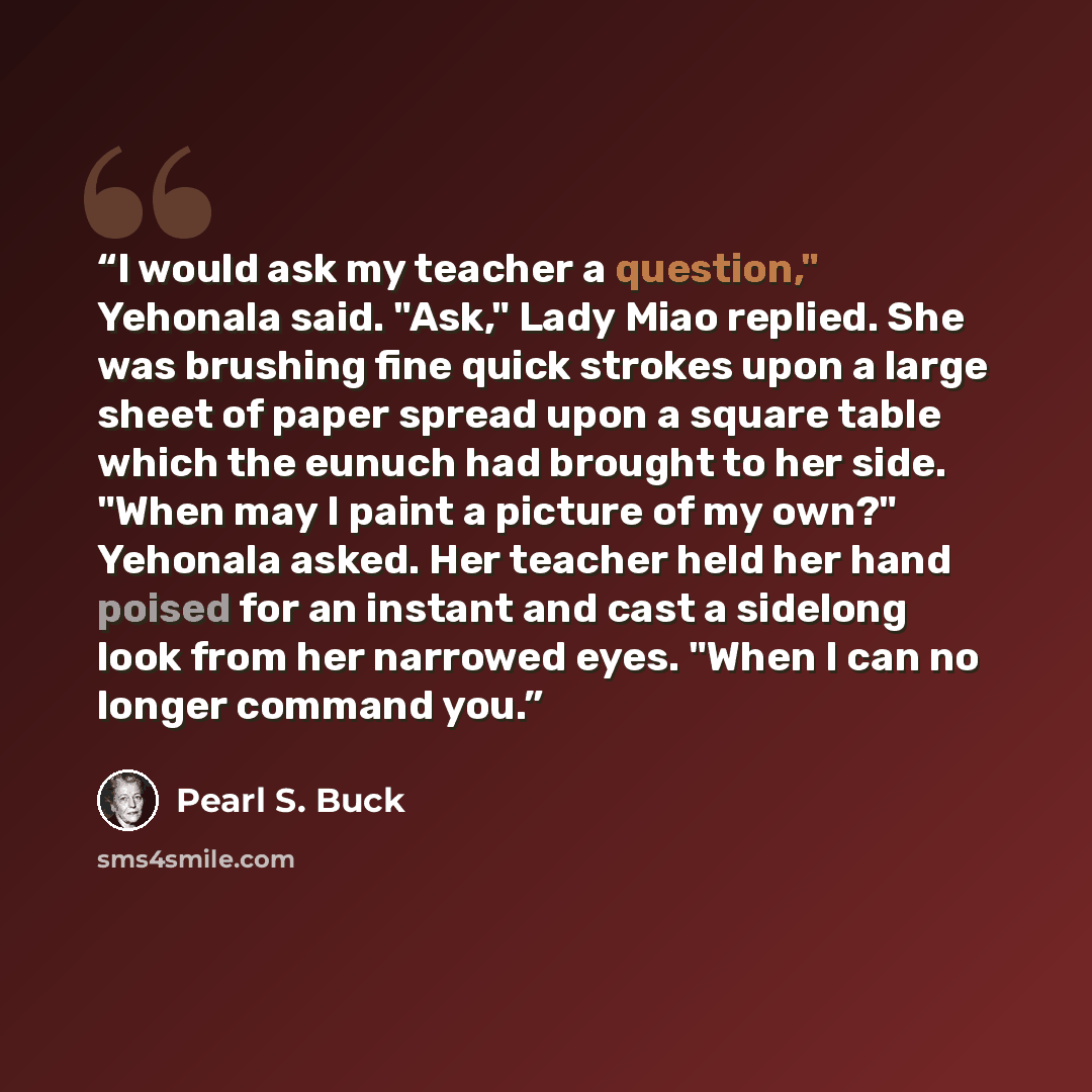 “I would ask my teacher a question," Yehonala said. "Ask," Lady Miao replied. She was brushing fine quick strokes upon a large sheet of paper spread upon a square table which the eunuch had brought to her side. "When may I paint a picture of my own?" Yehonala asked. Her teacher held her hand poised…” quote by Pearl S. Buck