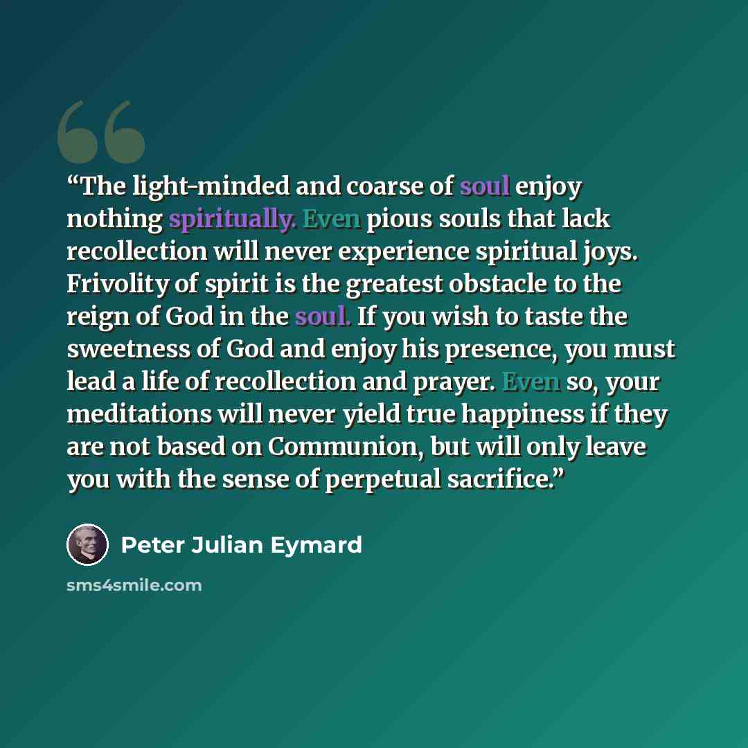 “The light-minded and coarse of soul enjoy nothing spiritually. Even pious souls that lack recollection will never experience spiritual joys. Frivolity of spirit is the greatest obstacle to the reign of God in the soul. If you wish to taste the sweetness of God and enjoy his presence, you must lead…” quote by Peter Julian Eymard