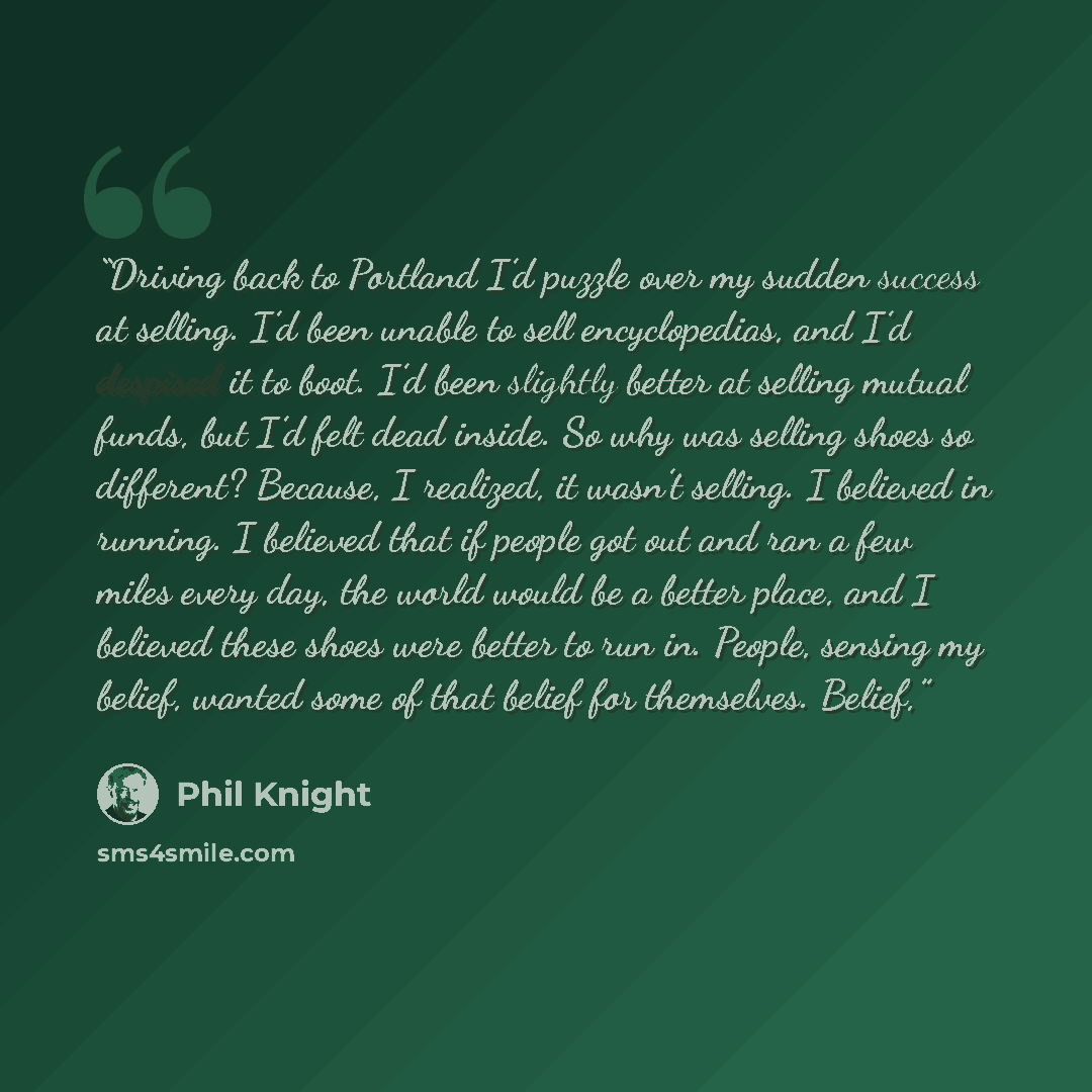“Driving back to Portland I’d puzzle over my sudden success at selling. I’d been unable to sell encyclopedias, and I’d despised it to boot. I’d been slightly better at selling mutual funds, but I’d felt dead inside. So why was selling shoes so different? Because, I realized, it wasn’t selling. I…” quote by Phil Knight