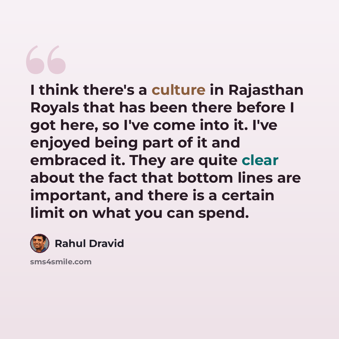 “I think there's a culture in Rajasthan Royals that has been there before I got here, so I've come into it. I've enjoyed being part of it and embraced it. They are quite clear about the fact that bottom lines are important, and there is a certain limit on what you can spend.” quote by Rahul Dravid