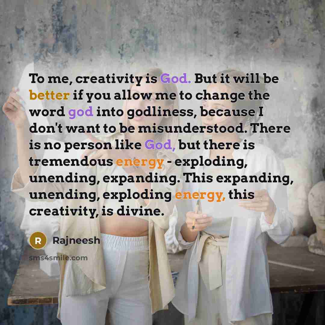 “To me, creativity is God. But it will be better if you allow me to change the word god into godliness, because I don't want to be misunderstood. There is no person like God, but there is tremendous energy - exploding, unending, expanding. This expanding, unending, exploding energy, this…” quote by Rajneesh