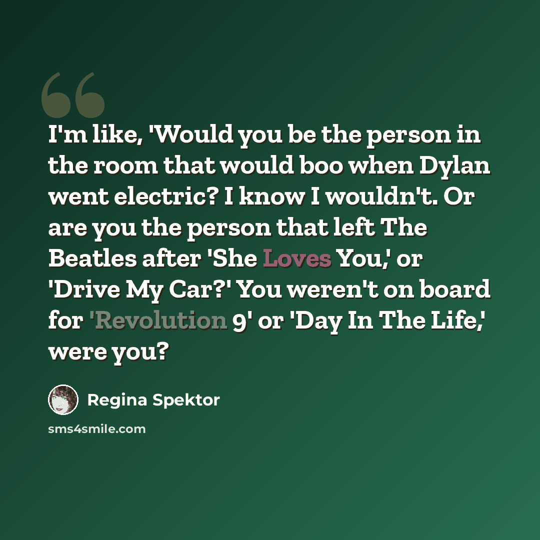 “I'm like, 'Would you be the person in the room that would boo when Dylan went electric? I know I wouldn't. Or are you the person that left The Beatles after 'She Loves You,' or 'Drive My Car?' You weren't on board for 'Revolution 9' or 'Day In The Life,' were you?” quote by Regina Spektor
