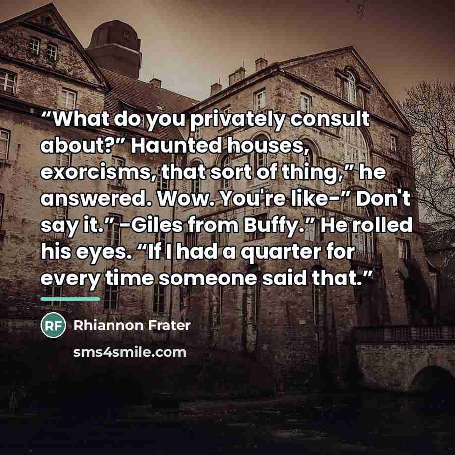 “What do you privately consult about?” Haunted houses, exorcisms, that sort of thing,” he answered. Wow. You're like-” Don't say it.” -Giles from Buffy.” He rolled his eyes. “If I had a quarter for every time someone said that.” quote by Rhiannon Frater