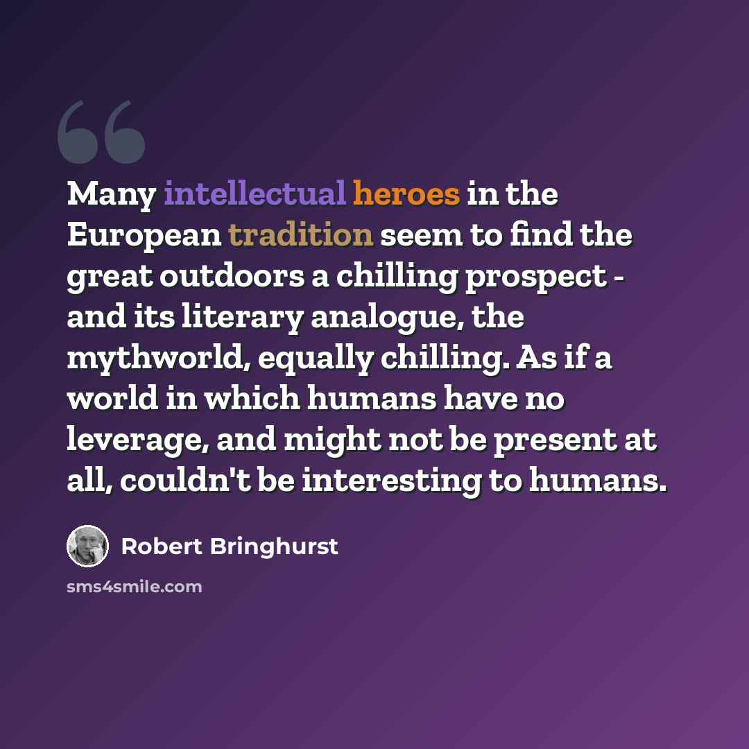 “Many intellectual heroes in the European tradition seem to find the great outdoors a chilling prospect - and its literary analogue, the mythworld, equally chilling. As if a world in which humans have no leverage, and might not be present at all, couldn't be interesting to humans.” quote by Robert Bringhurst