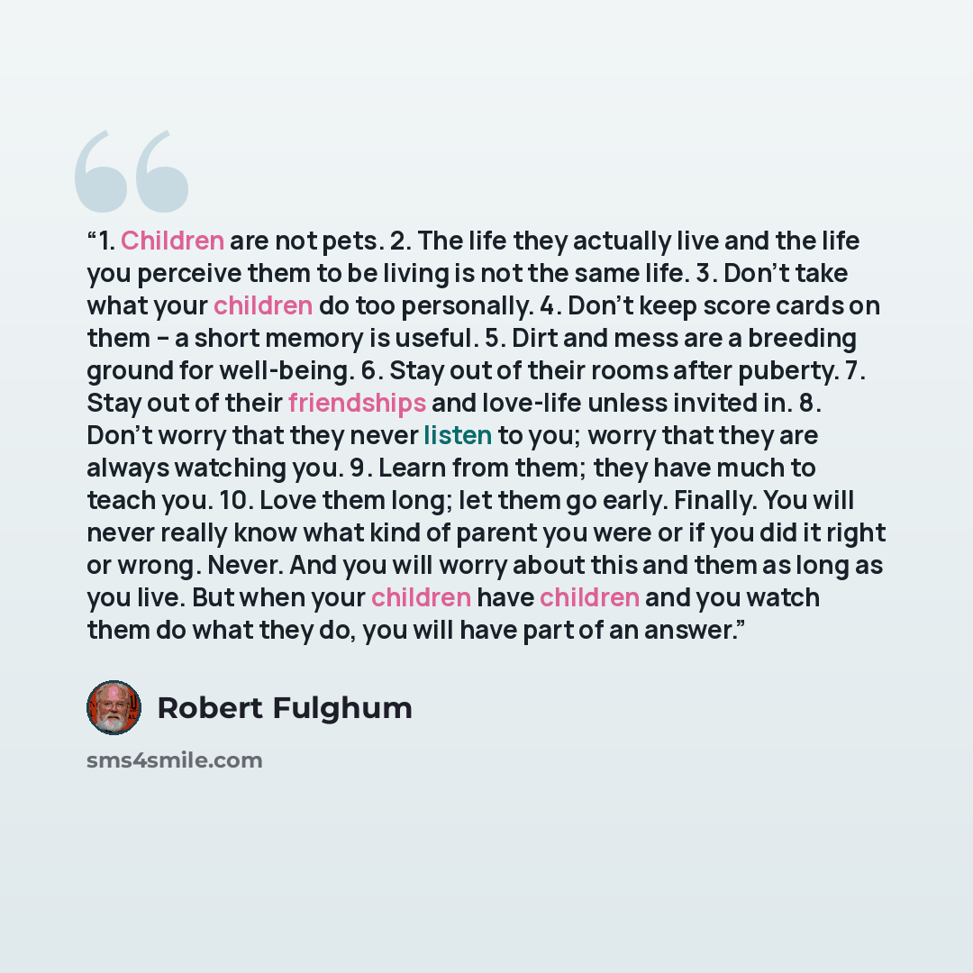“1. Children are not pets. 2. The life they actually live and the life you perceive them to be living is not the same life. 3. Don’t take what your children do too personally. 4. Don’t keep score cards on them – a short memory is useful. 5. Dirt and mess are a breeding ground for well-being. 6…” quote by Robert Fulghum