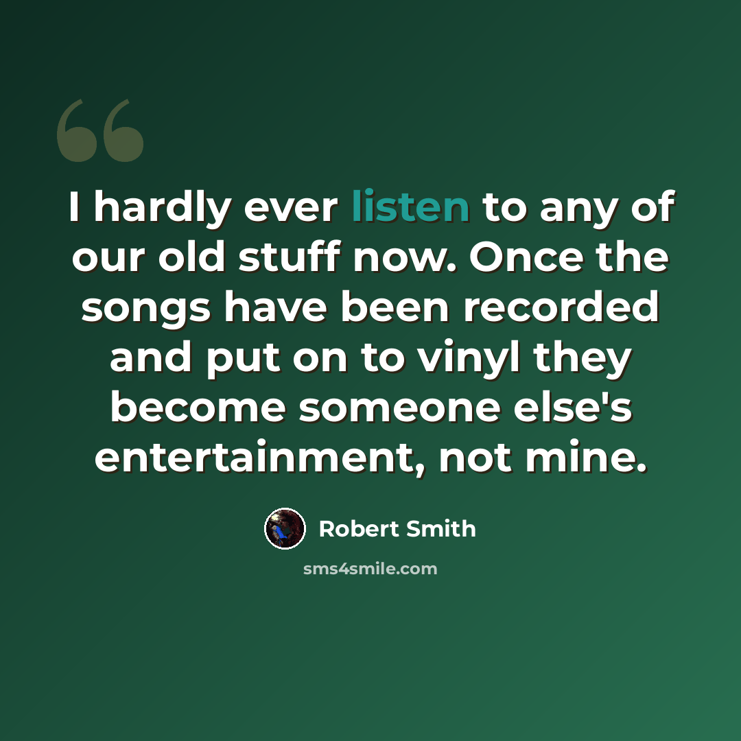 “I hardly ever listen to any of our old stuff now. Once the songs have been recorded and put on to vinyl they become someone else's entertainment, not mine.” quote by Robert Smith