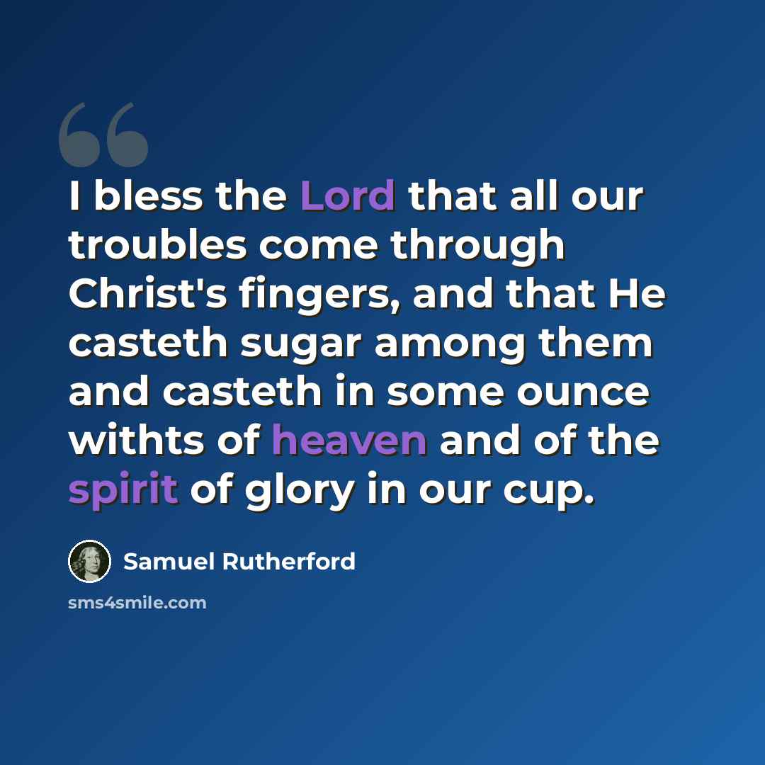 “I bless the Lord that all our troubles come through Christ's fingers, and that He casteth sugar among them and casteth in some ounce withts of heaven and of the spirit of glory in our cup.” quote by Samuel Rutherford