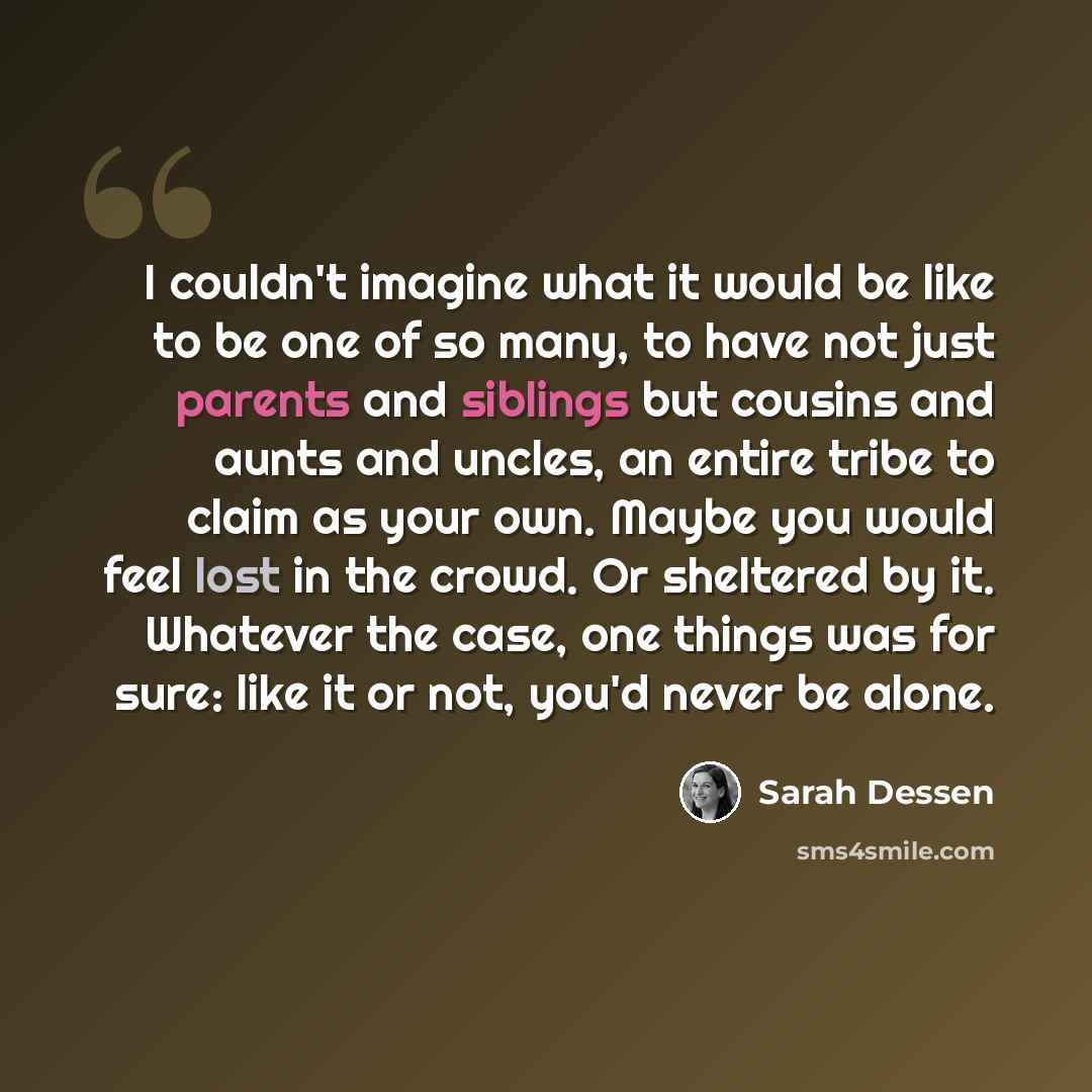 “I couldn't imagine what it would be like to be one of so many, to have not just parents and siblings but cousins and aunts and uncles, an entire tribe to claim as your own. Maybe you would feel lost in the crowd. Or sheltered by it. Whatever the case, one things was for sure: like it or not, you'd…” quote by Sarah Dessen