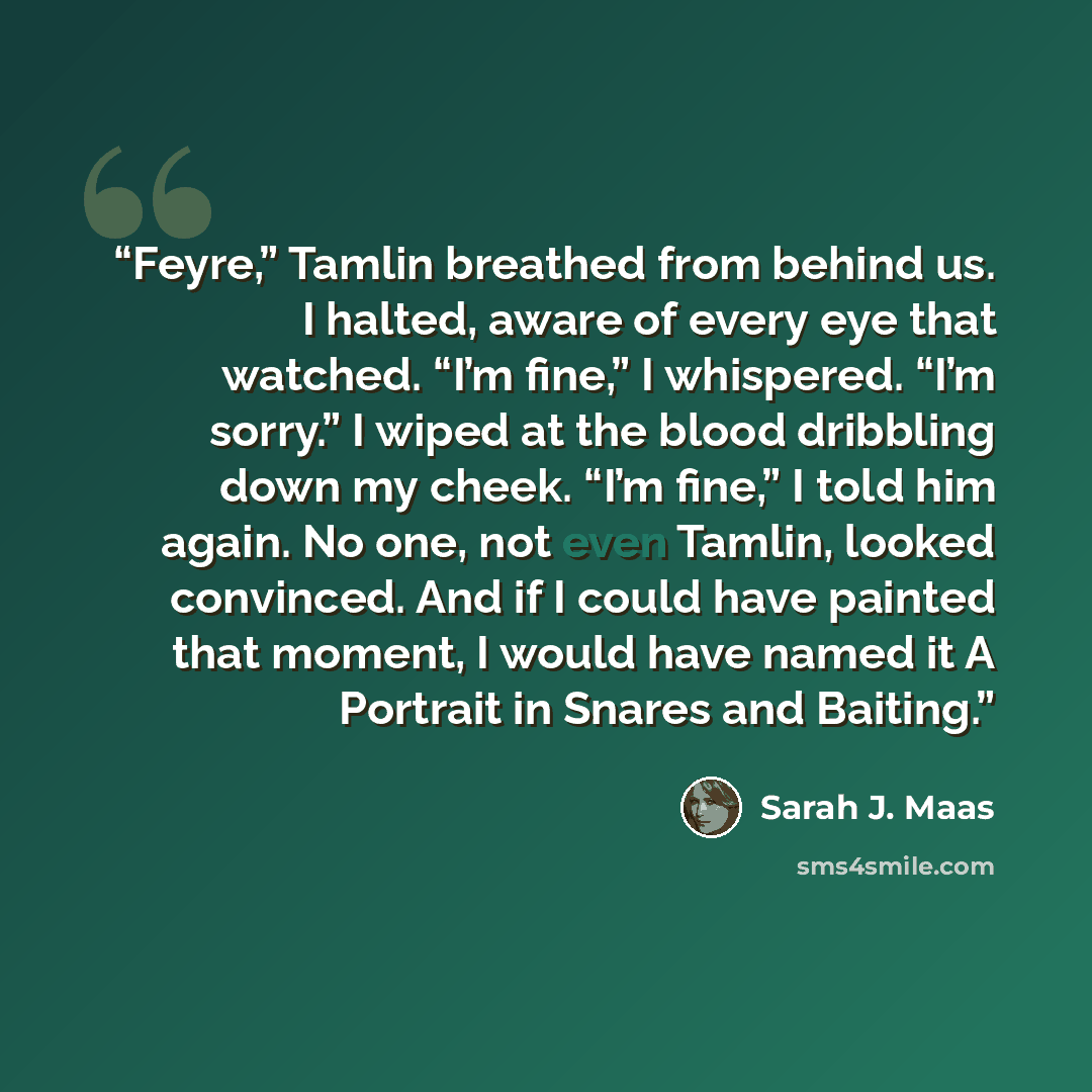 “Feyre,” Tamlin breathed from behind us. I halted, aware of every eye that watched. “I’m fine,” I whispered. “I’m sorry.” I wiped at the blood dribbling down my cheek. “I’m fine,” I told him again. No one, not even Tamlin, looked convinced. And if I could have painted that moment, I would have…” quote by Sarah J. Maas