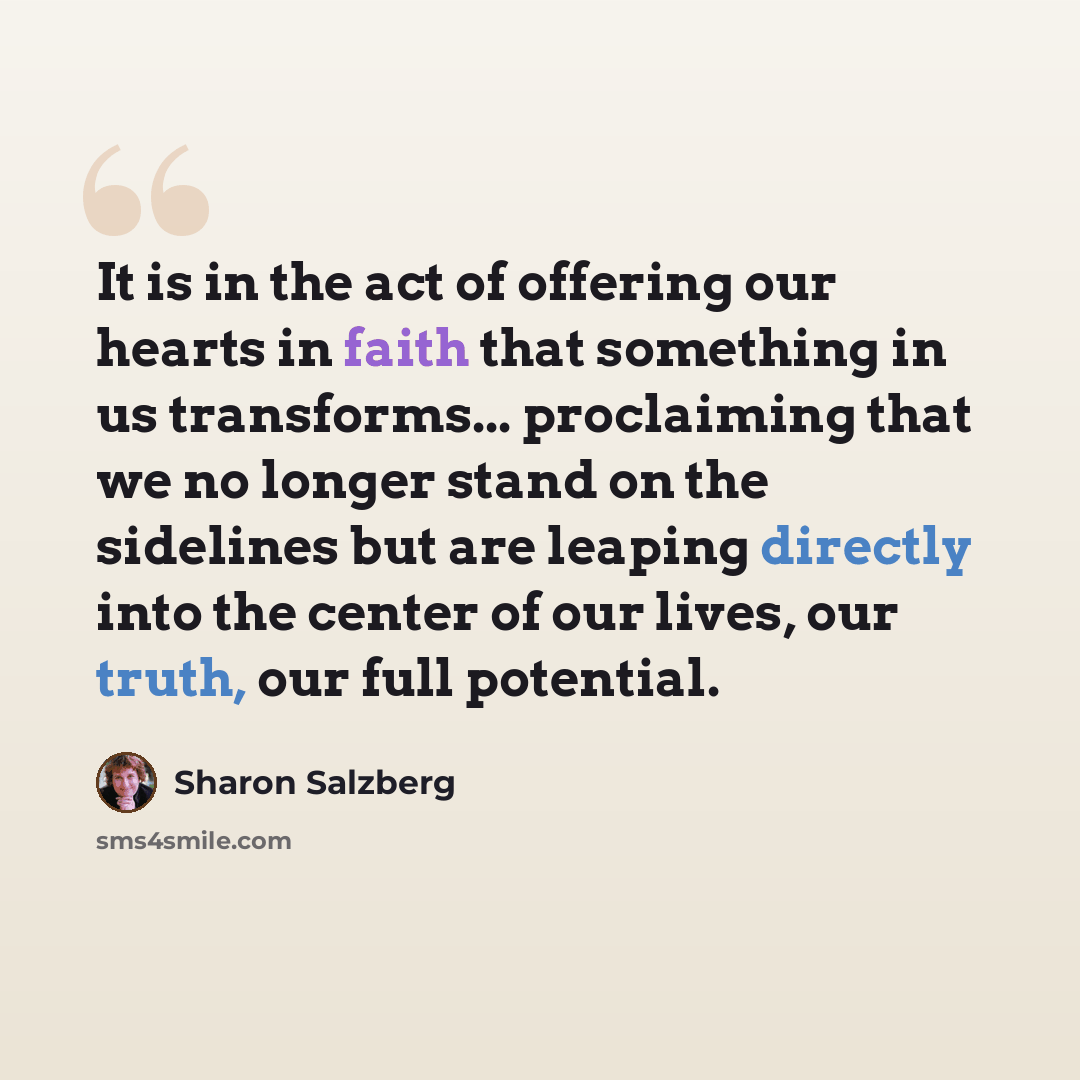 “It is in the act of offering our hearts in faith that something in us transforms... proclaiming that we no longer stand on the sidelines but are leaping directly into the center of our lives, our truth, our full potential.” quote by Sharon Salzberg