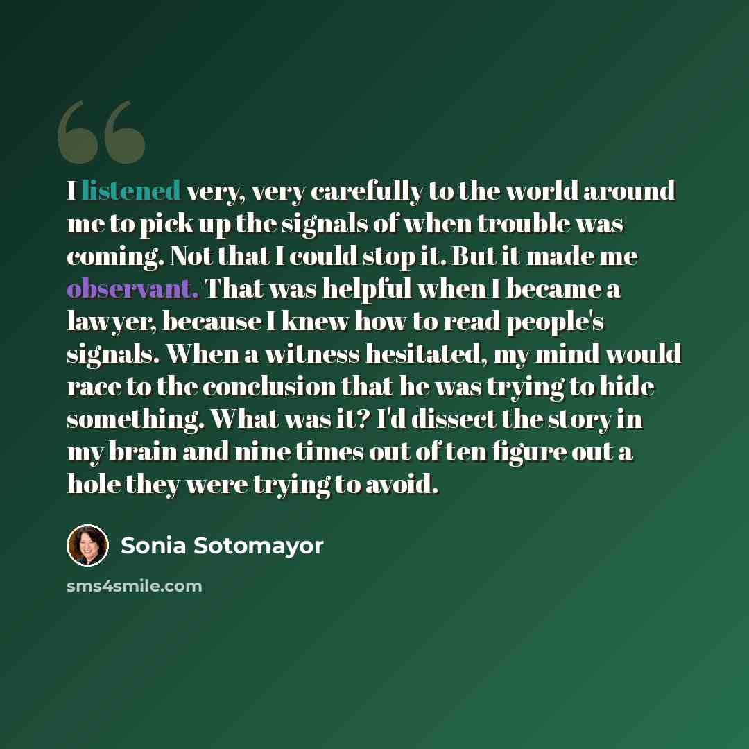“I listened very, very carefully to the world around me to pick up the signals of when trouble was coming. Not that I could stop it. But it made me observant. That was helpful when I became a lawyer, because I knew how to read people's signals. When a witness hesitated, my mind would race to the…” quote by Sonia Sotomayor