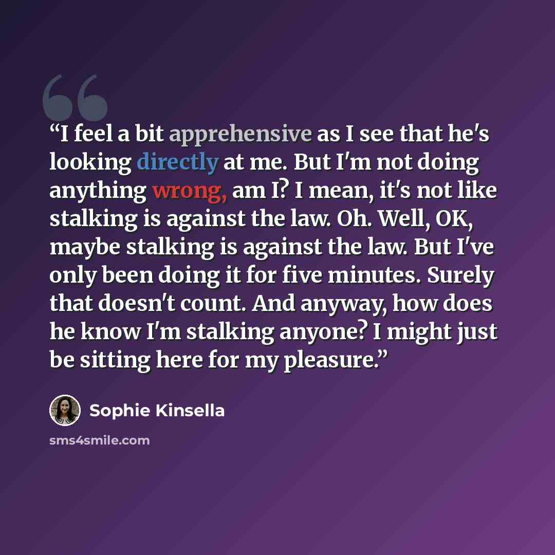 “I feel a bit apprehensive as I see that he's looking directly at me. But I'm not doing anything wrong, am I? I mean, it's not like stalking is against the law. Oh. Well, OK, maybe stalking is against the law. But I've only been doing it for five minutes. Surely that doesn't count. And anyway, how…” quote by Sophie Kinsella