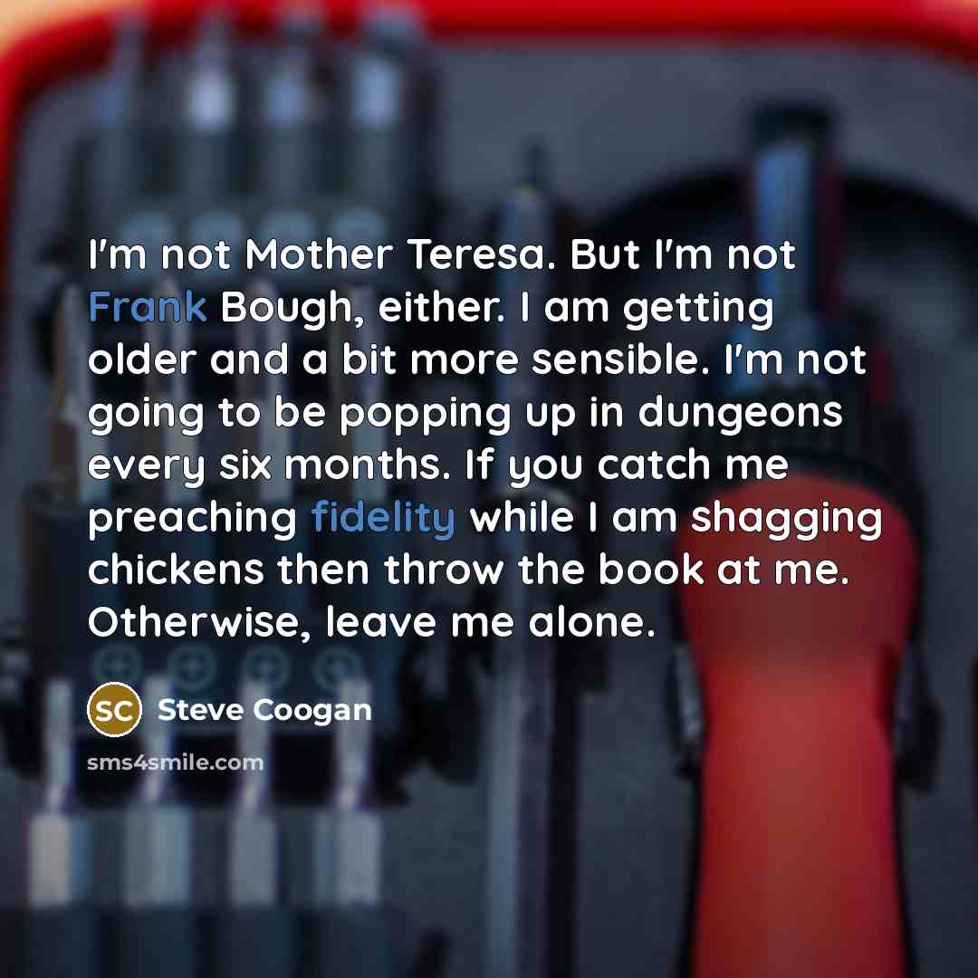 “I'm not Mother Teresa. But I'm not Frank Bough, either. I am getting older and a bit more sensible. I'm not going to be popping up in dungeons every six months. If you catch me preaching fidelity while I am shagging chickens then throw the book at me. Otherwise, leave me alone.” quote by Steve Coogan
