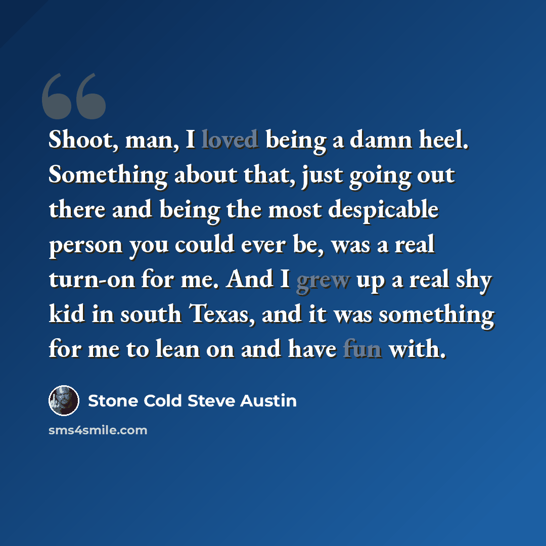 “Shoot, man, I loved being a damn heel. Something about that, just going out there and being the most despicable person you could ever be, was a real turn-on for me. And I grew up a real shy kid in south Texas, and it was something for me to lean on and have fun with.” quote by Stone Cold Steve Austin