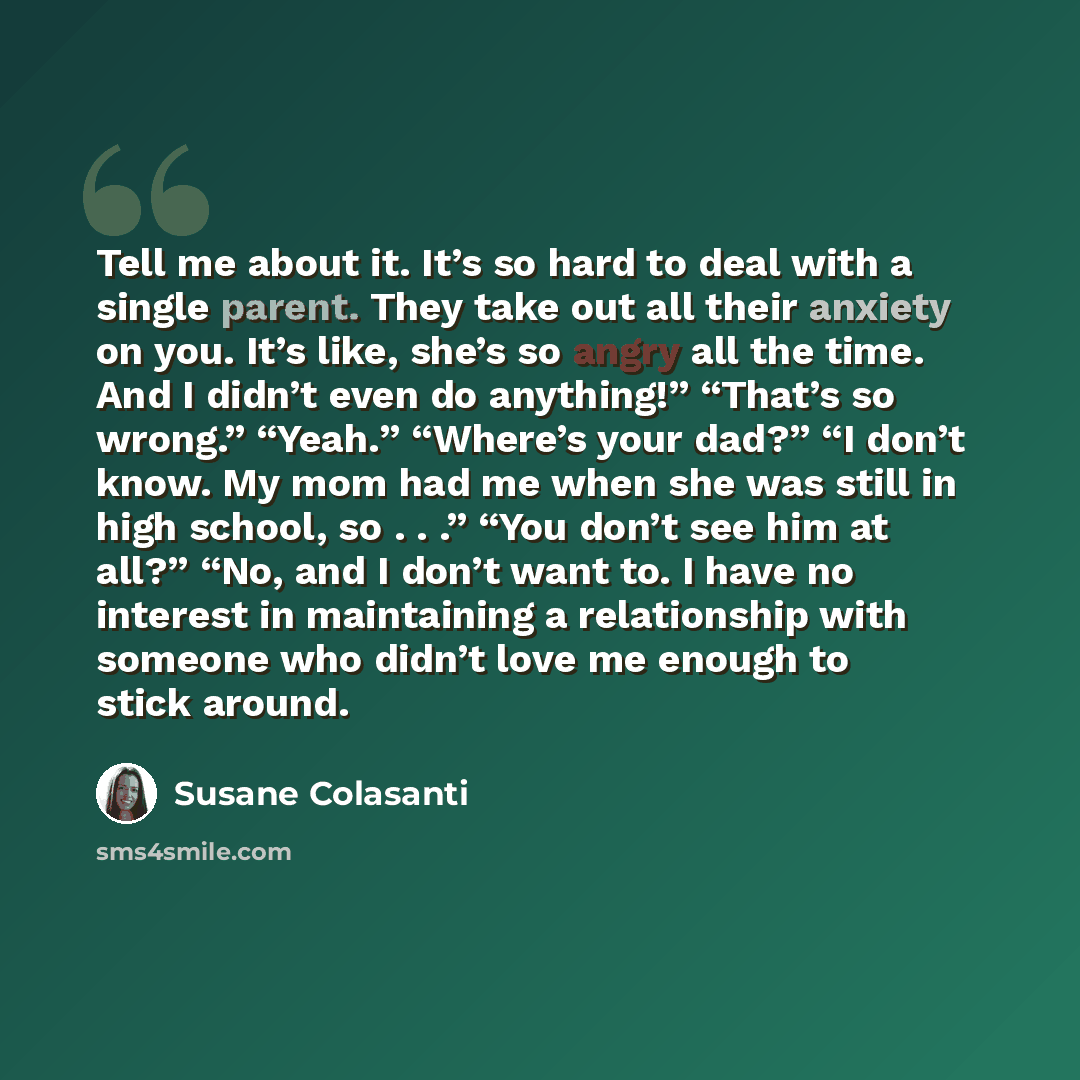 “Tell me about it. It’s so hard to deal with a single parent. They take out all their anxiety on you. It’s like, she’s so angry all the time. And I didn’t even do anything!” “That’s so wrong.” “Yeah.” “Where’s your dad?” “I don’t know. My mom had me when she was still in high school, so . . .” “You…” quote by Susane Colasanti