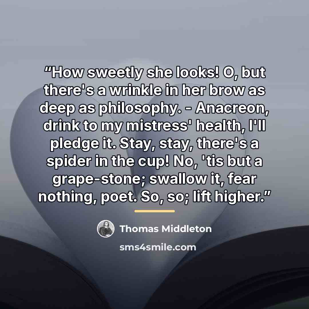“How sweetly she looks! O, but there's a wrinkle in her brow as deep as philosophy. - Anacreon, drink to my mistress' health, I'll pledge it. Stay, stay, there's a spider in the cup! No, 'tis but a grape-stone; swallow it, fear nothing, poet. So, so; lift higher.” quote by Thomas Middleton