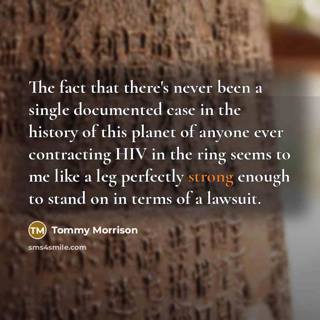 “The fact that there's never been a single documented case in the history of this planet of anyone ever contracting HIV in the ring seems to me like a leg perfectly strong enough to stand on in terms of a lawsuit.” quote by Tommy Morrison