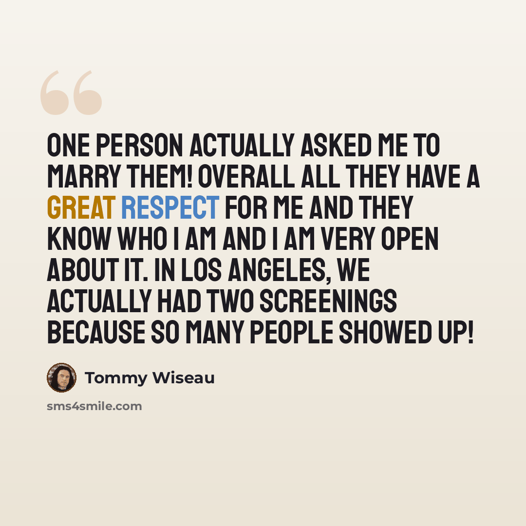 “One person actually asked me to marry them! Overall all they have a great respect for me and they know who I am and I am very open about it. In Los Angeles, we actually had two screenings because so many people showed up!” quote by Tommy Wiseau