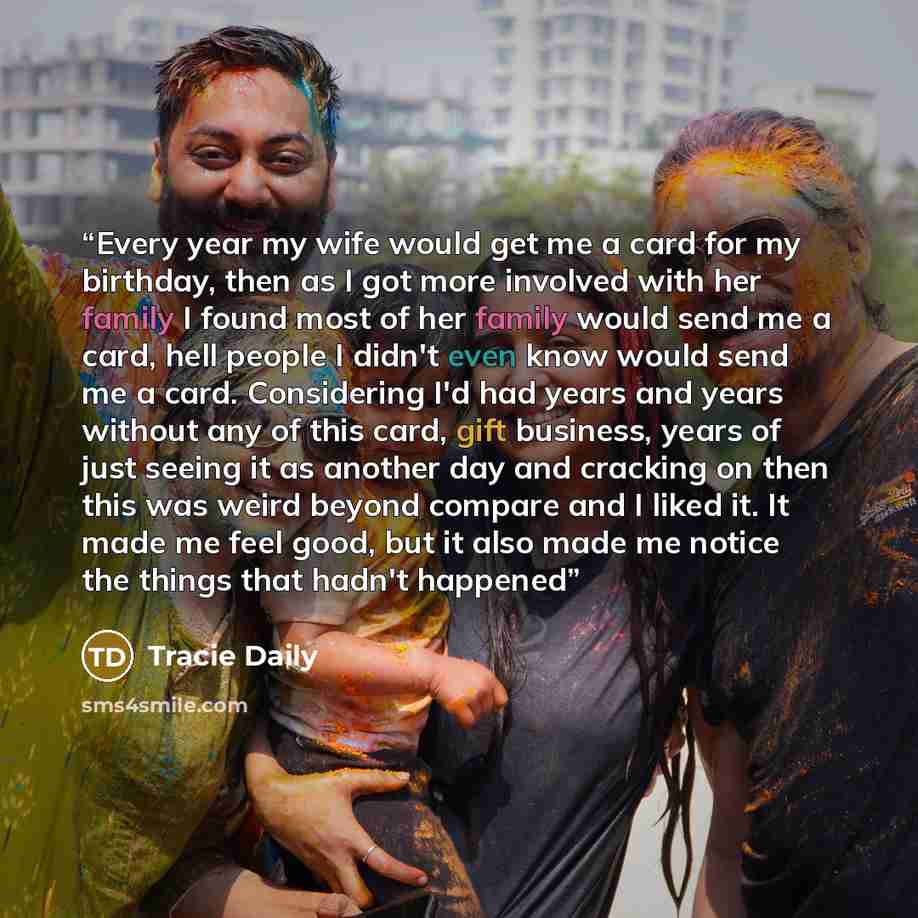 “Every year my wife would get me a card for my birthday, then as I got more involved with her family I found most of her family would send me a card, hell people I didn't even know would send me a card. Considering I'd had years and years without any of this card, gift business, years of just…” quote by Tracie Daily