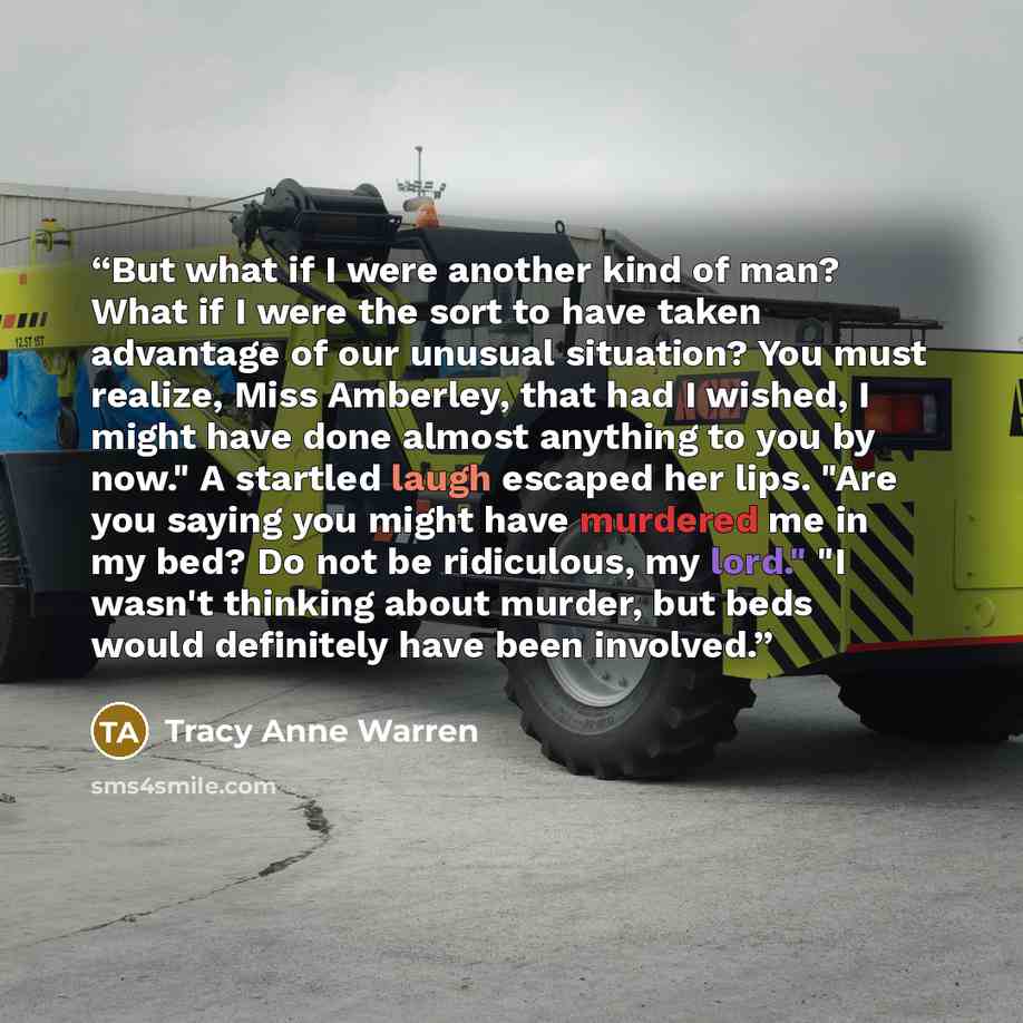 “But what if I were another kind of man? What if I were the sort to have taken advantage of our unusual situation? You must realize, Miss Amberley, that had I wished, I might have done almost anything to you by now." A startled laugh escaped her lips. "Are you saying you might have murdered me in…” quote by Tracy Anne Warren