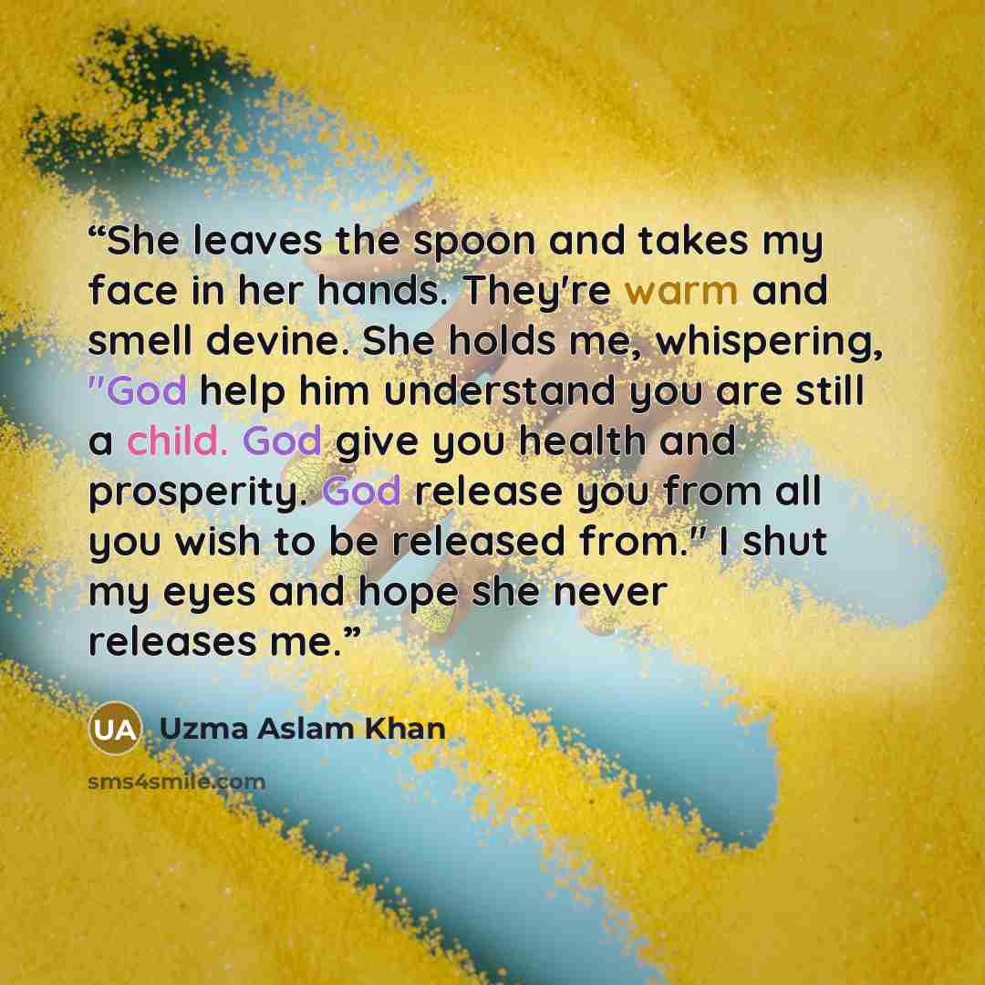 “She leaves the spoon and takes my face in her hands. They're warm and smell devine. She holds me, whispering, "God help him understand you are still a child. God give you health and prosperity. God release you from all you wish to be released from." I shut my eyes and hope she never releases me.” quote by Uzma Aslam Khan