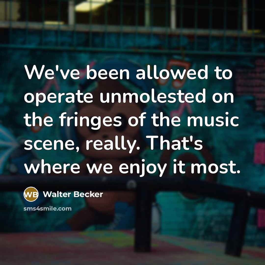 “We've been allowed to operate unmolested on the fringes of the music scene, really. That's where we enjoy it most.” quote by Walter Becker