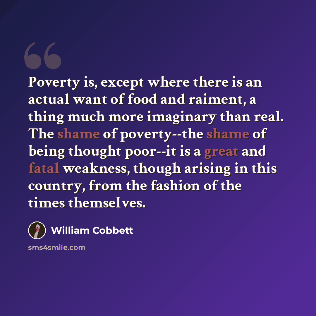 “Poverty is, except where there is an actual want of food and raiment, a thing much more imaginary than real. The shame of poverty--the shame of being thought poor--it is a great and fatal weakness, though arising in this country, from the fashion of the times themselves.” quote by William Cobbett