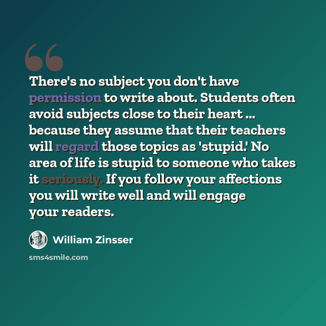 “There's no subject you don't have permission to write about. Students often avoid subjects close to their heart ... because they assume that their teachers will regard those topics as 'stupid.' No area of life is stupid to someone who takes it seriously. If you follow your affections you will…” quote by William Zinsser