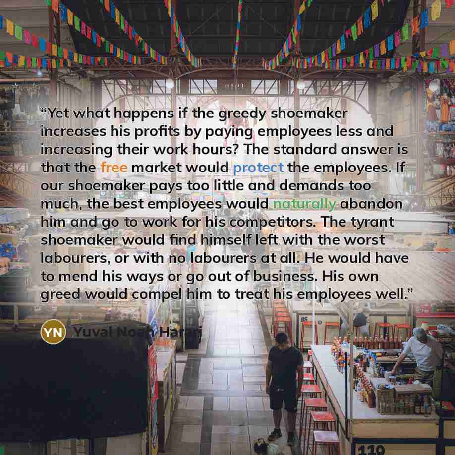 “Yet what happens if the greedy shoemaker increases his profits by paying employees less and increasing their work hours? The standard answer is that the free market would protect the employees. If our shoemaker pays too little and demands too much, the best employees would naturally abandon him…” quote by Yuval Noah Harari