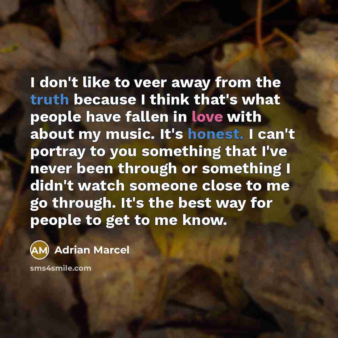 “I don't like to veer away from the truth because I think that's what people have fallen in love with about my music. It's honest. I can't portray to you something that I've never been through or something I didn't watch someone close to me go through. It's the best way for people to get to me know.” quote by Adrian Marcel