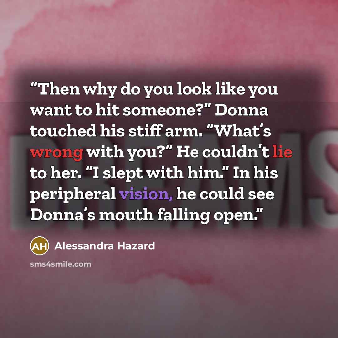 “Then why do you look like you want to hit someone?” Donna touched his stiff arm. “What’s wrong with you?” He couldn’t lie to her. “I slept with him.” In his peripheral vision, he could see Donna’s mouth falling open.” quote by Alessandra Hazard
