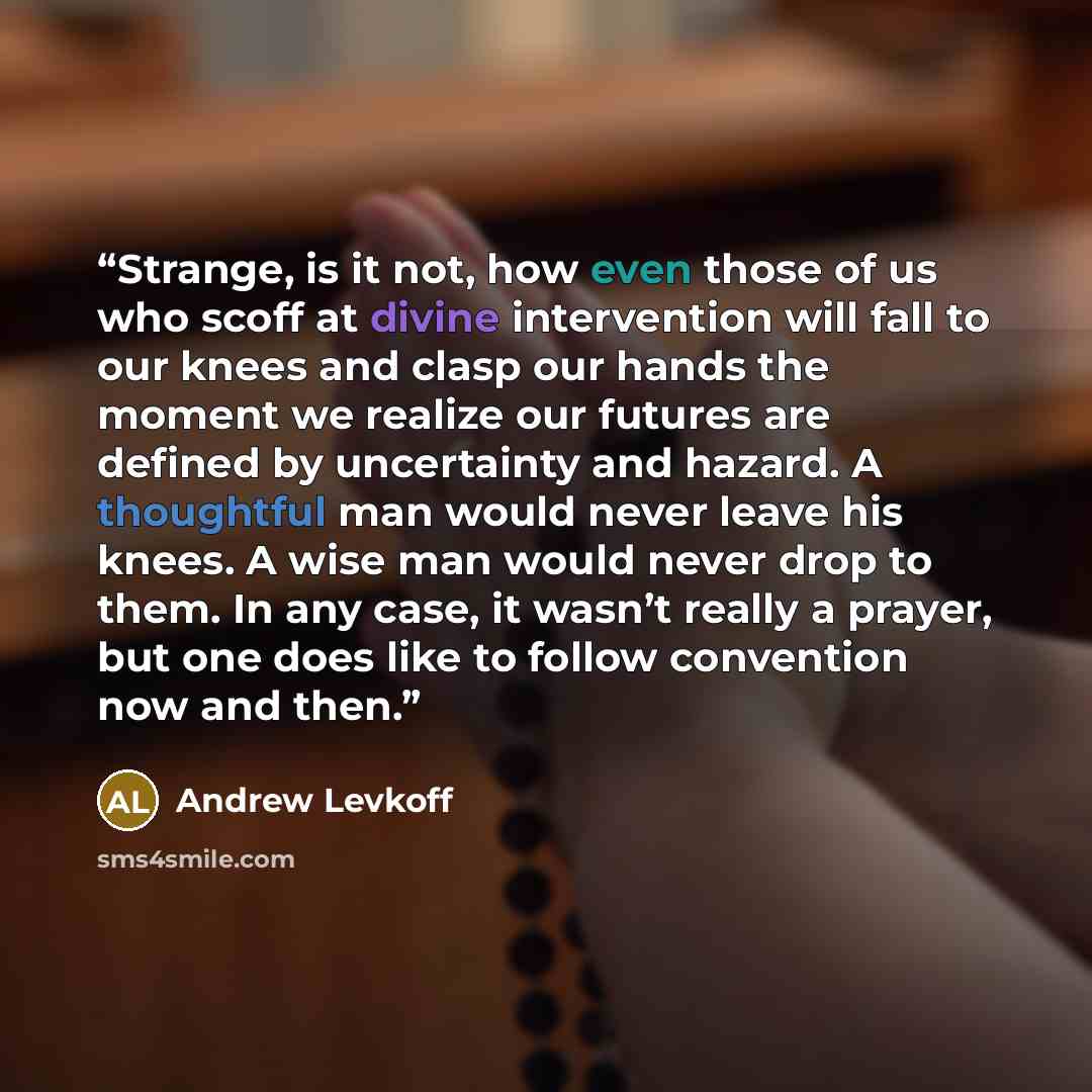 “Strange, is it not, how even those of us who scoff at divine intervention will fall to our knees and clasp our hands the moment we realize our futures are defined by uncertainty and hazard. A thoughtful man would never leave his knees. A wise man would never drop to them. In any case, it wasn’t…” quote by Andrew Levkoff