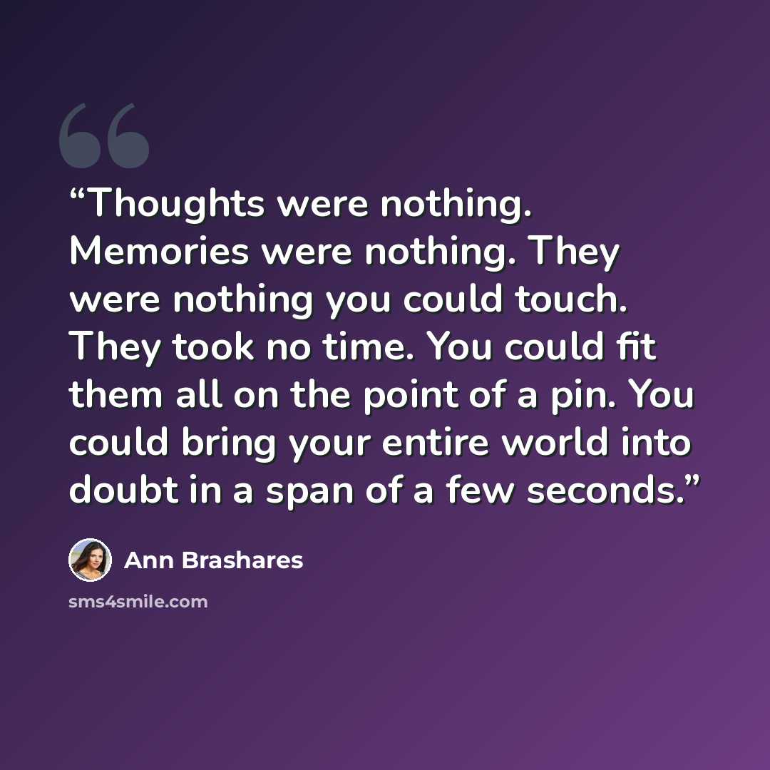 “Thoughts were nothing. Memories were nothing. They were nothing you could touch. They took no time. You could fit them all on the point of a pin. You could bring your entire world into doubt in a span of a few seconds.” quote by Ann Brashares