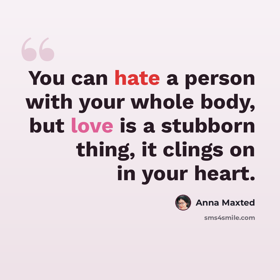 “You can hate a person with your whole body, but love is a stubborn thing, it clings on in your heart.” quote by Anna Maxted
