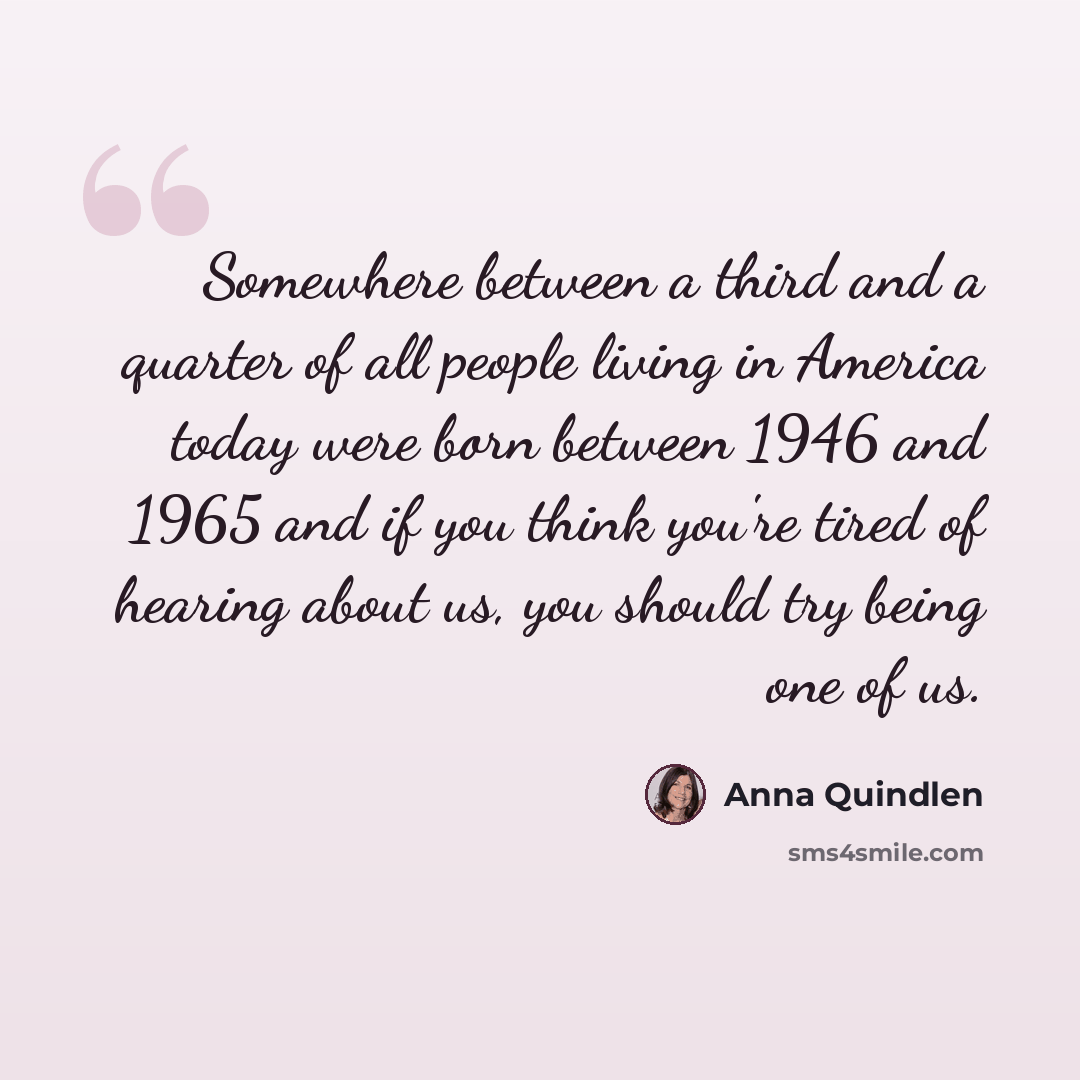 “Somewhere between a third and a quarter of all people living in America today were born between 1946 and 1965 and if you think you're tired of hearing about us, you should try being one of us.” quote by Anna Quindlen
