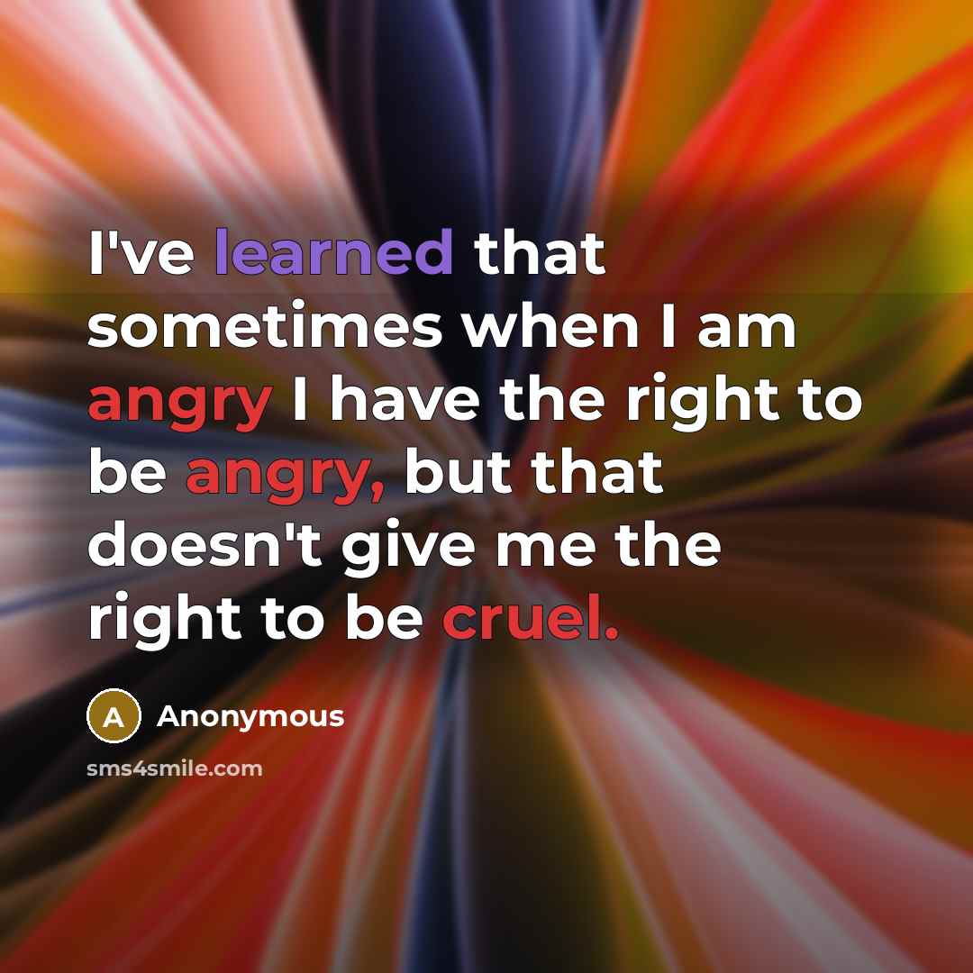 “I've learned that sometimes when I am angry I have the right to be angry, but that doesn't give me the right to be cruel.” quote by Anonymous