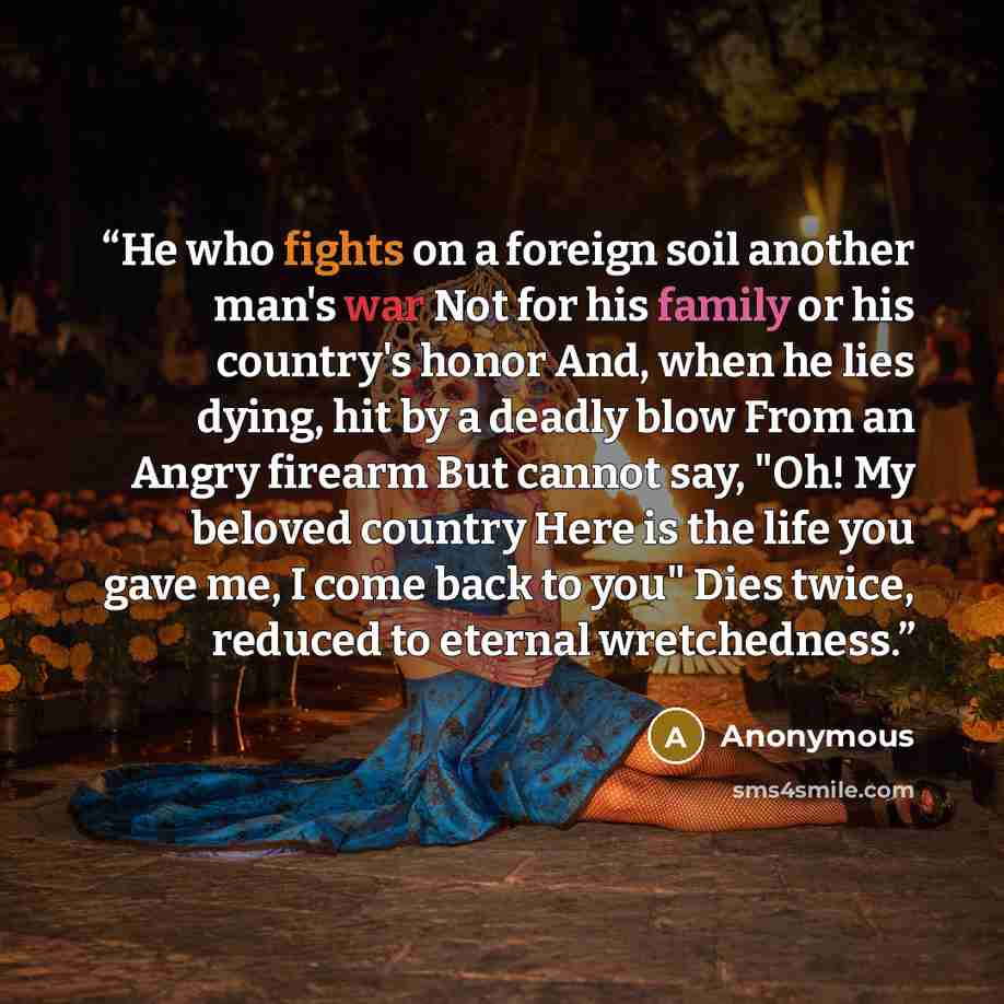 “He who fights on a foreign soil another man's war Not for his family or his country's honor And, when he lies dying, hit by a deadly blow From an Angry firearm But cannot say, "Oh! My beloved country Here is the life you gave me, I come back to you" Dies twice, reduced to eternal wretchedness.” quote by Anonymous