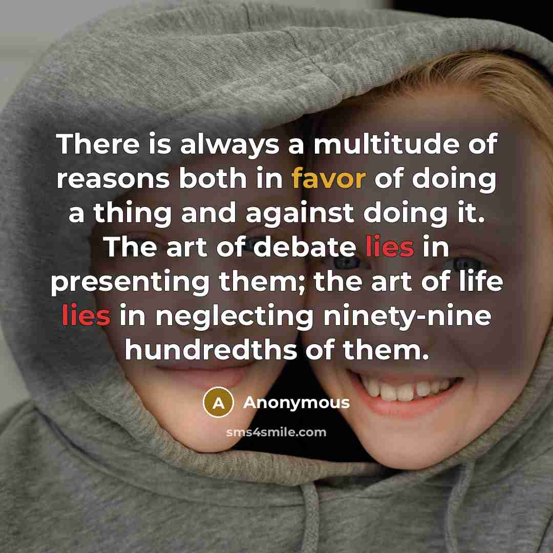 “There is always a multitude of reasons both in favor of doing a thing and against doing it. The art of debate lies in presenting them; the art of life lies in neglecting ninety-nine hundredths of them.” quote by Anonymous