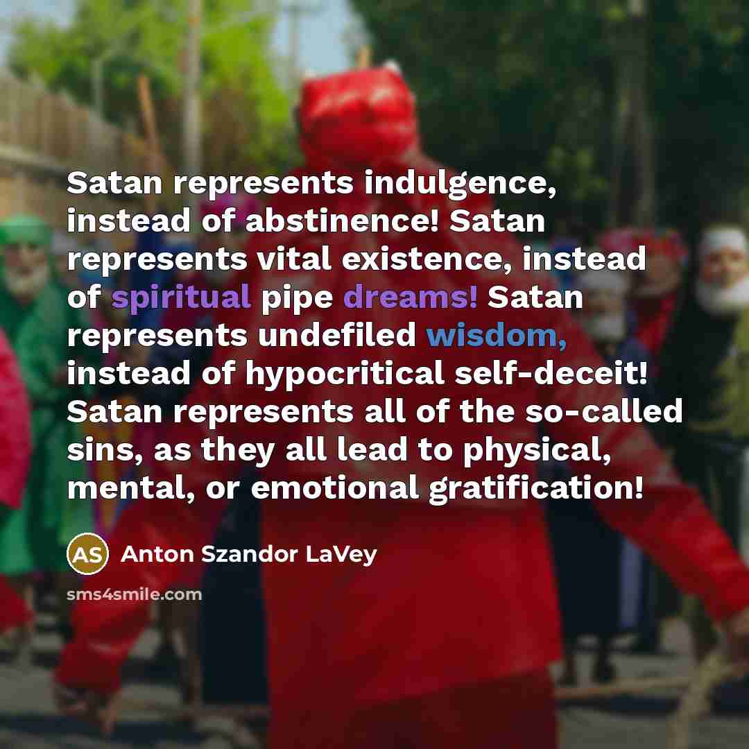 “Satan represents indulgence, instead of abstinence! Satan represents vital existence, instead of spiritual pipe dreams! Satan represents undefiled wisdom, instead of hypocritical self-deceit! Satan represents all of the so-called sins, as they all lead to physical, mental, or emotional…” quote by Anton Szandor LaVey