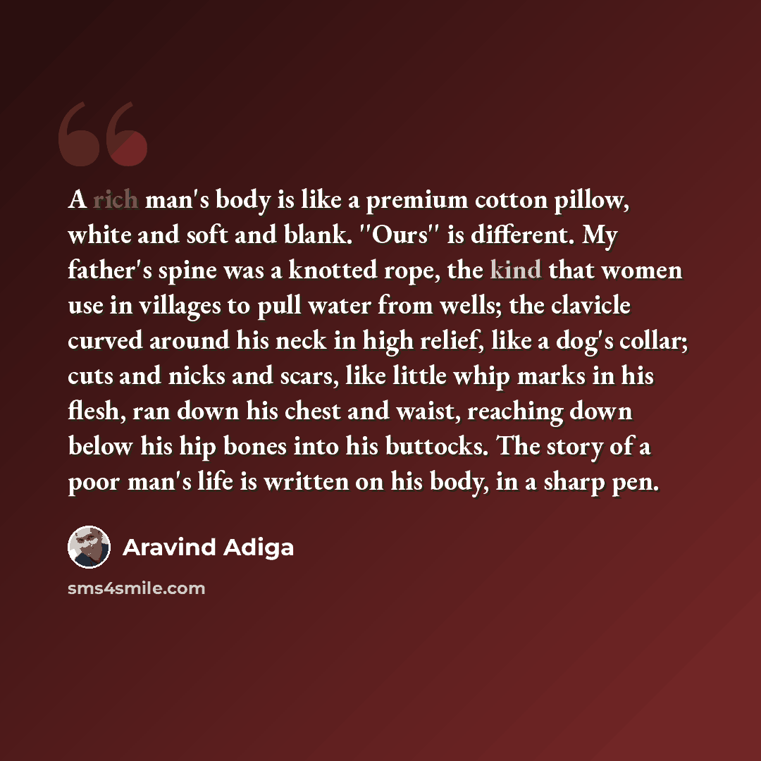 “A rich man's body is like a premium cotton pillow, white and soft and blank. ''Ours'' is different. My father's spine was a knotted rope, the kind that women use in villages to pull water from wells; the clavicle curved around his neck in high relief, like a dog's collar; cuts and nicks and scars…” quote by Aravind Adiga