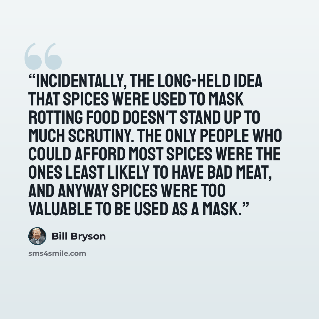 “Incidentally, the long-held idea that spices were used to mask rotting food doesn't stand up to much scrutiny. The only people who could afford most spices were the ones least likely to have bad meat, and anyway spices were too valuable to be used as a mask.” quote by Bill Bryson