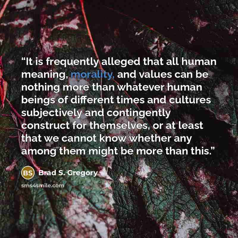 “It is frequently alleged that all human meaning, morality, and values can be nothing more than whatever human beings of different times and cultures subjectively and contingently construct for themselves, or at least that we cannot know whether any among them might be more than this.” quote by Brad S. Gregory