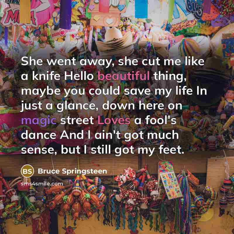 “She went away, she cut me like a knife Hello beautiful thing, maybe you could save my life In just a glance, down here on magic street Loves a fool's dance And I ain't got much sense, but I still got my feet.” quote by Bruce Springsteen